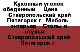 Кухонный уголок обеденный. › Цена ­ 6 980 - Ставропольский край, Пятигорск г. Мебель, интерьер » Столы и стулья   . Ставропольский край,Пятигорск г.